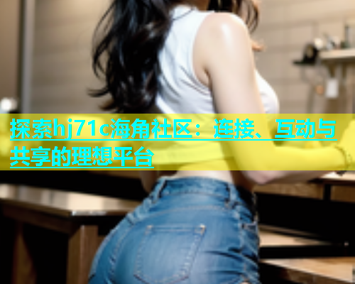 探索hj71c海角社区：连接、互动与共享的理想平台  第1张