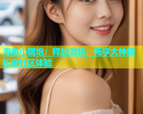 海角小钢炮：释放激情，畅享大神级私密社区体验  第1张