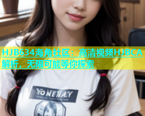 HJB634海角社区：高清视频HJBCA解析，无限可能等你探索  第1张