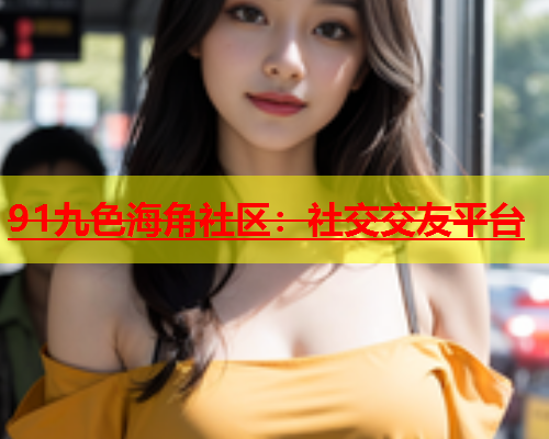 91九色海角社区：社交交友平台  第2张