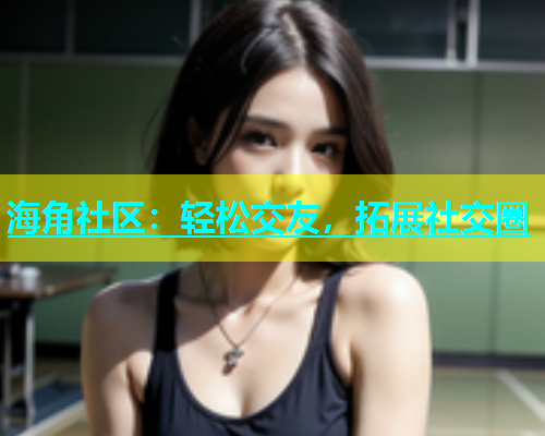 海角社区：轻松交友，拓展社交圈  第1张