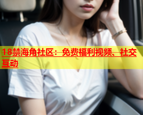 18禁海角社区：免费福利视频、社交互动  第2张