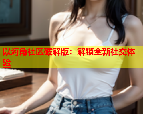 以海角社区破解版：解锁全新社交体验  第2张