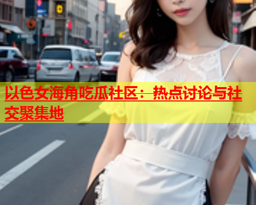 以色女海角吃瓜社区：热点讨论与社交聚集地  第1张