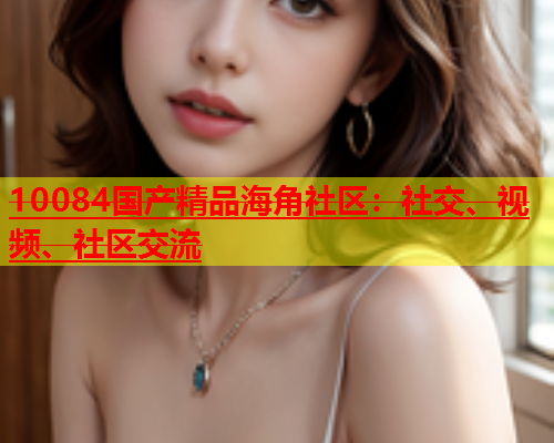 10084国产精品海角社区：社交、视频、社区交流  第2张