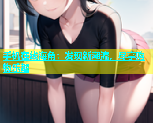 手机在线海角：发现新潮流，尽享购物乐趣  第1张