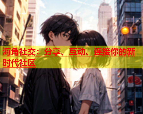 海角社交：分享、互动、连接你的新时代社区  第1张