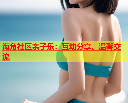 海角社区亲子乐：互动分享、温馨交流  第2张