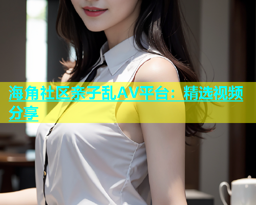 海角社区亲子乱AV平台：精选视频分享  第1张