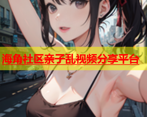 海角社区亲子乱视频分享平台  第1张