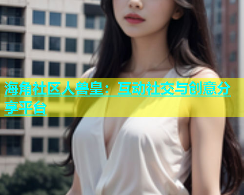 海角社区人兽皇：互动社交与创意分享平台  第2张
