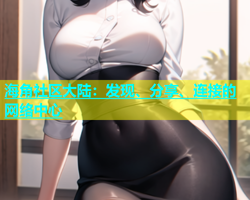 海角社区大陆：发现、分享、连接的网络中心  第1张
