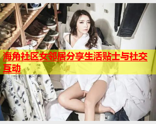 海角社区女邻居分享生活贴士与社交互动  第1张