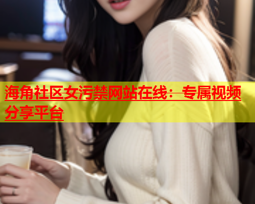 海角社区女污禁网站在线：专属视频分享平台  第1张