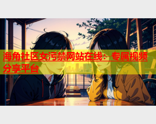 海角社区女污禁网站在线：专属视频分享平台  第2张