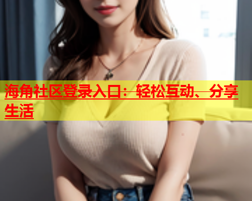 海角社区登录入口：轻松互动、分享生活  第1张