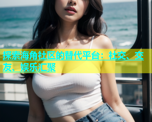 探索海角社区的替代平台：社交、交友、娱乐汇聚  第1张