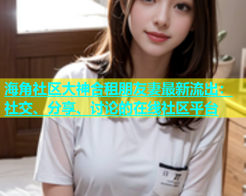 海角社区大神合租朋友妻最新流出：社交、分享、讨论的在线社区平台  第1张