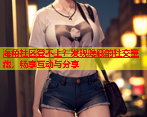 海角社区登不上？发现隐藏的社交宝藏，畅享互动与分享  第1张