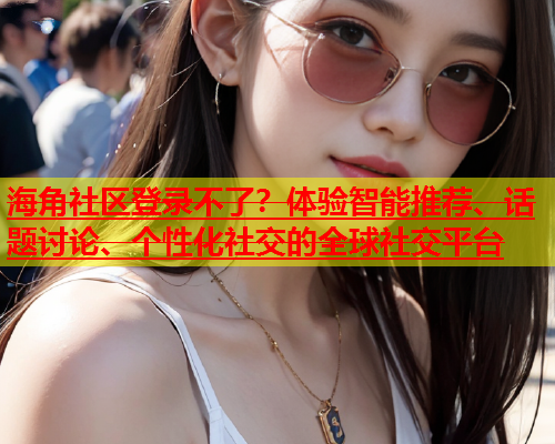海角社区登录不了？体验智能推荐、话题讨论、个性化社交的全球社交平台  第2张