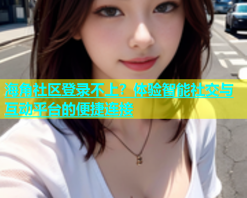 海角社区登录不上？体验智能社交与互动平台的便捷连接  第1张