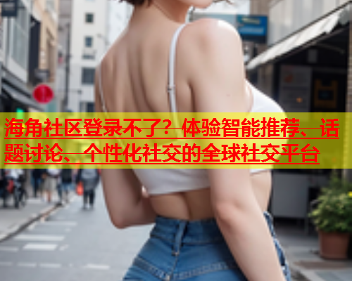 海角社区登录不了？体验智能推荐、话题讨论、个性化社交的全球社交平台  第1张