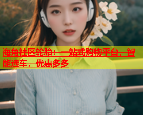 海角社区轮胎：一站式购物平台，智能选车，优惠多多  第2张