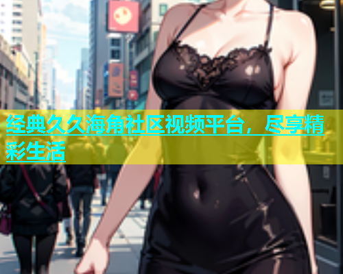 经典久久海角社区视频平台，尽享精彩生活  第1张