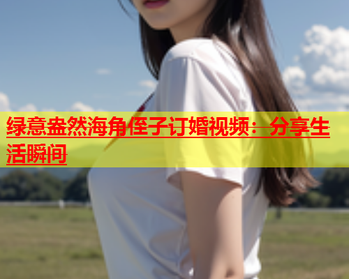 绿意盎然海角侄子订婚视频：分享生活瞬间  第1张