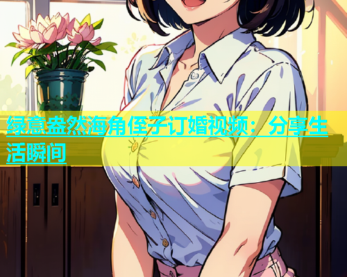 绿意盎然海角侄子订婚视频：分享生活瞬间  第1张