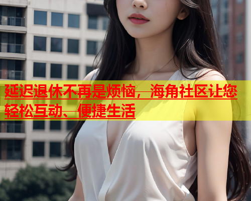 延迟退休不再是烦恼，海角社区让您轻松互动、便捷生活  第1张