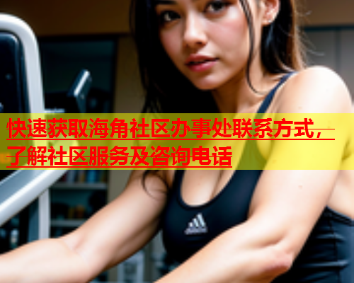 快速获取海角社区办事处联系方式，了解社区服务及咨询电话  第1张