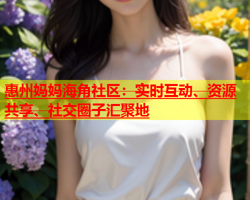 惠州妈妈海角社区：实时互动、资源共享、社交圈子汇聚地  第1张