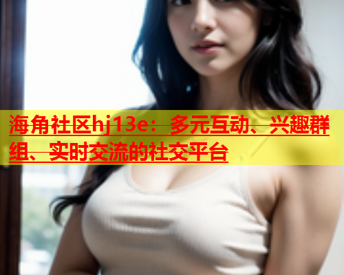 海角社区hj13e：多元互动、兴趣群组、实时交流的社交平台  第1张