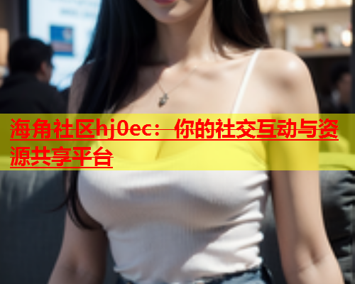 海角社区hj0ec：你的社交互动与资源共享平台  第1张