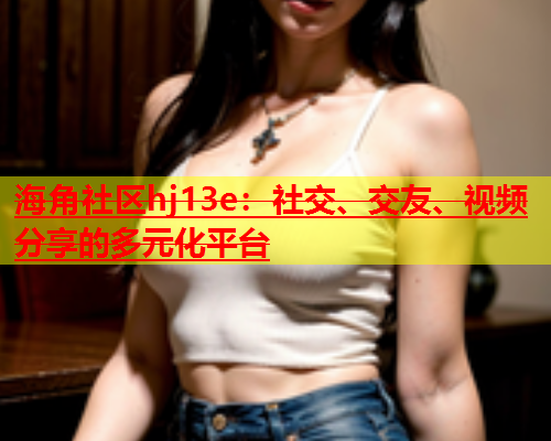 海角社区hj13e：社交、交友、视频分享的多元化平台  第1张