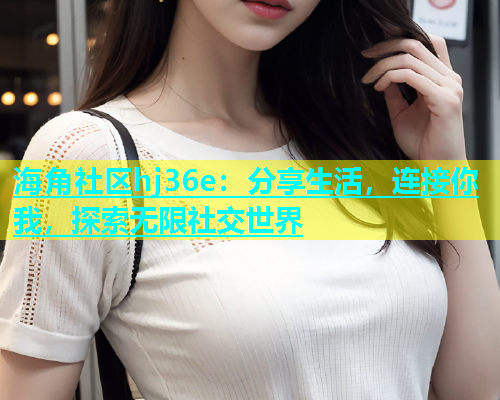 海角社区hj36e：分享生活，连接你我，探索无限社交世界  第2张