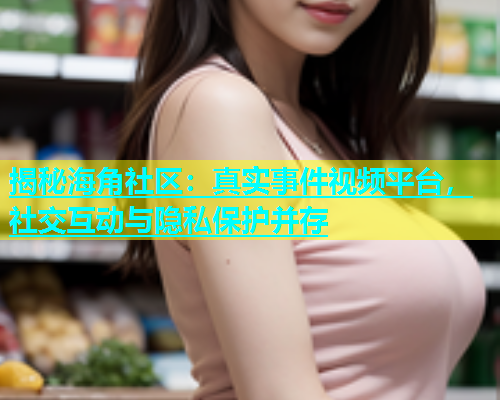 揭秘海角社区：真实事件视频平台，社交互动与隐私保护并存  第1张