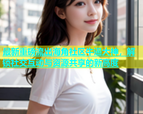 最新重磅流出海角社区牛逼大神，解锁社交互动与资源共享的新高度  第1张