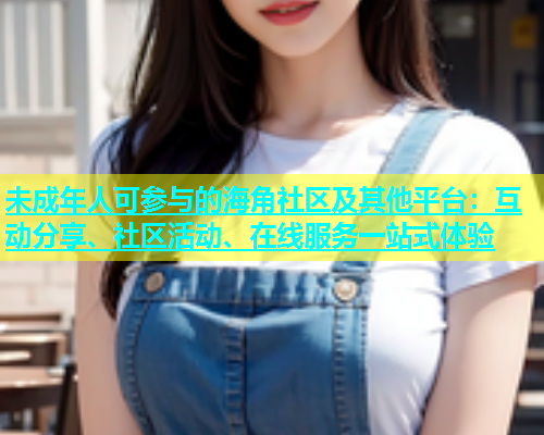 未成年人可参与的海角社区及其他平台：互动分享、社区活动、在线服务一站式体验  第1张