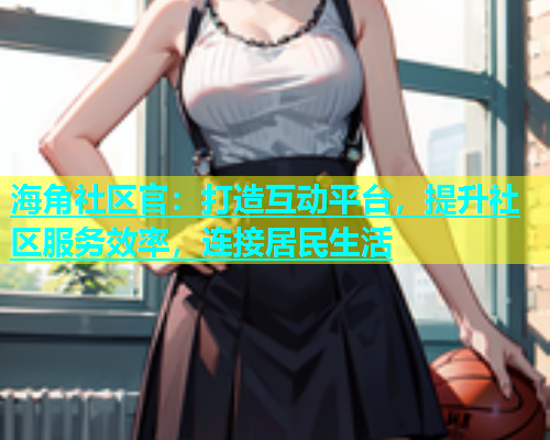 海角社区官：打造互动平台，提升社区服务效率，连接居民生活  第1张
