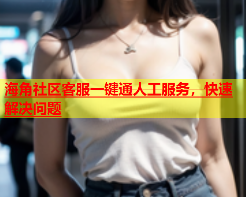 海角社区客服一键通人工服务，快速解决问题  第1张