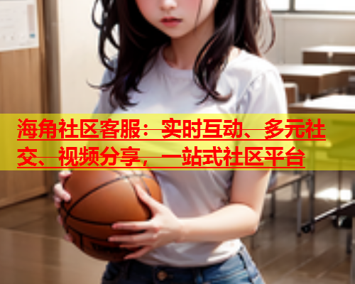 海角社区客服：实时互动、多元社交、视频分享，一站式社区平台  第1张