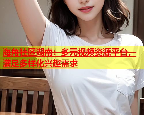 海角社区湖南：多元视频资源平台，满足多样化兴趣需求  第1张