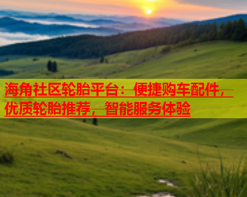 海角社区轮胎平台：便捷购车配件，优质轮胎推荐，智能服务体验  第1张