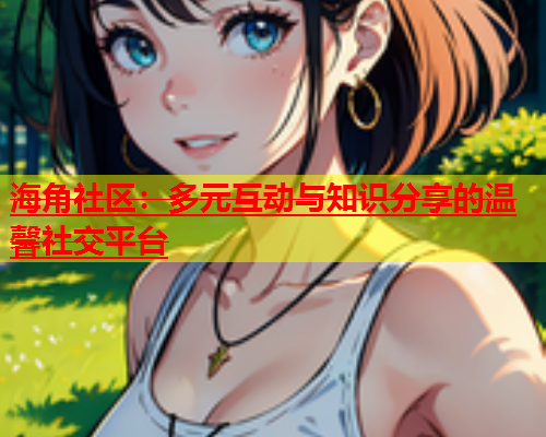 海角社区：多元互动与知识分享的温馨社交平台  第1张