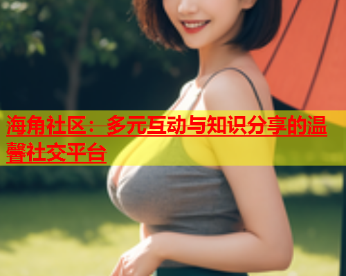 海角社区：多元互动与知识分享的温馨社交平台  第2张