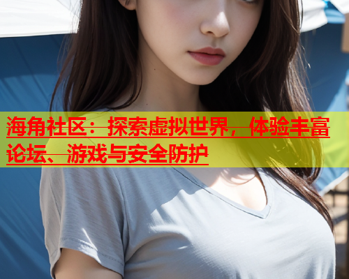 海角社区：探索虚拟世界，体验丰富论坛、游戏与安全防护  第2张