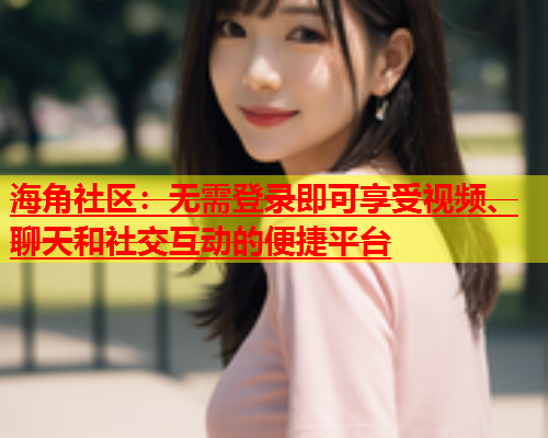 海角社区：无需登录即可享受视频、聊天和社交互动的便捷平台  第1张