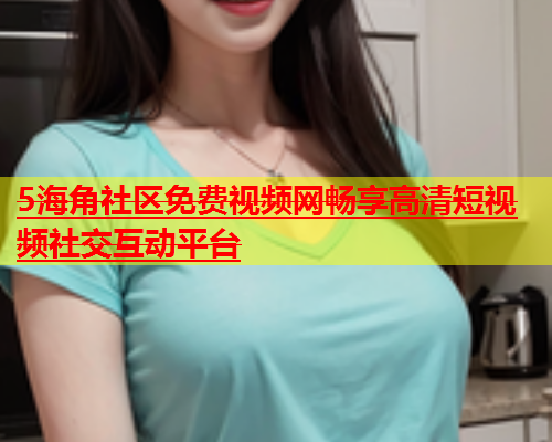 5海角社区免费视频网畅享高清短视频社交互动平台  第1张
